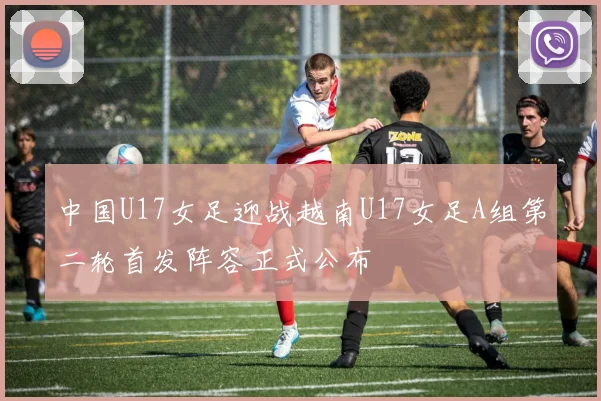 中国U17女足迎战越南U17女足A组第二轮首发阵容正式公布