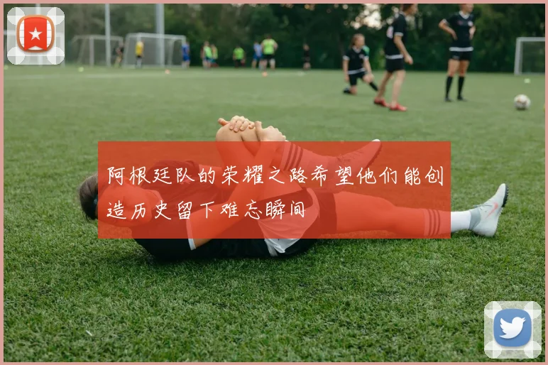 阿根廷队的荣耀之路希望他们能创造历史留下难忘瞬间