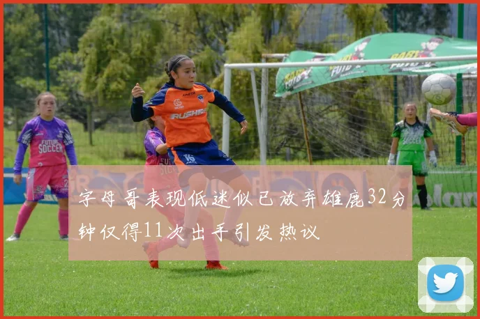 字母哥表现低迷似已放弃雄鹿32分钟仅得11次出手引发热议