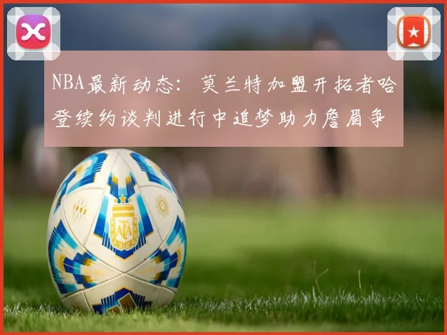 NBA最新动态：莫兰特加盟开拓者哈登续约谈判进行中追梦助力詹眉争冠