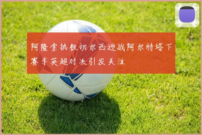 阿隆索执教切尔西迎战阿尔特塔下赛季英超对决引发关注