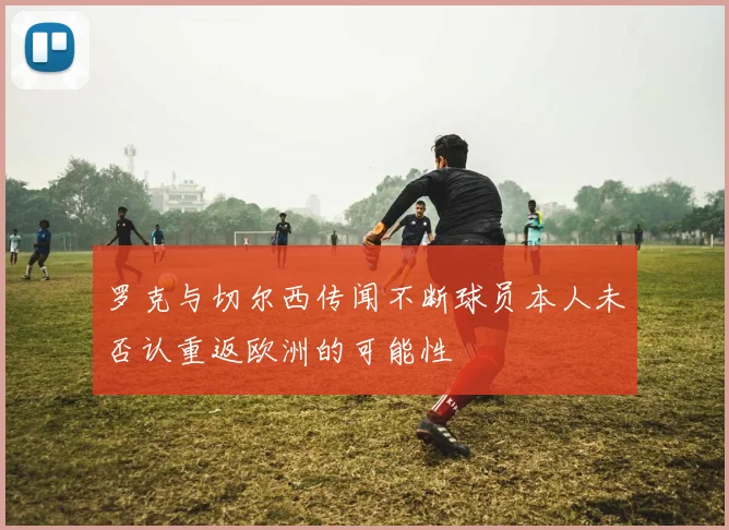 罗克与切尔西传闻不断球员本人未否认重返欧洲的可能性