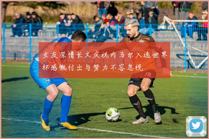 女友深情长文庆祝内马尔入选世界杯感慨付出与努力不容忽视