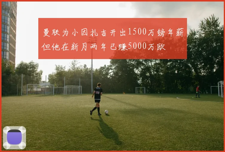 曼联为小因扎吉开出1500万镑年薪但他在新月两年已赚5000万欧