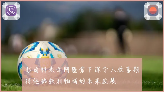 彭南特表示阿隆索下课令人欣喜期待他执教利物浦的未来发展