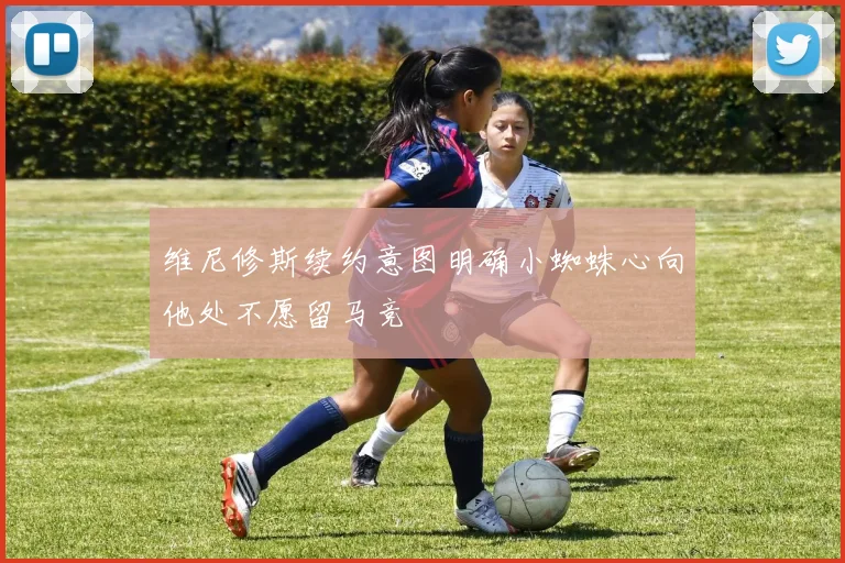 维尼修斯续约意图明确小蜘蛛心向他处不愿留马竞