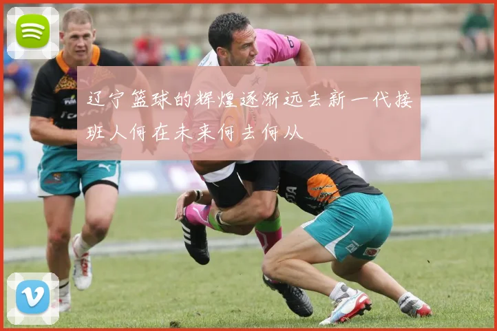 辽宁篮球的辉煌逐渐远去新一代接班人何在未来何去何从