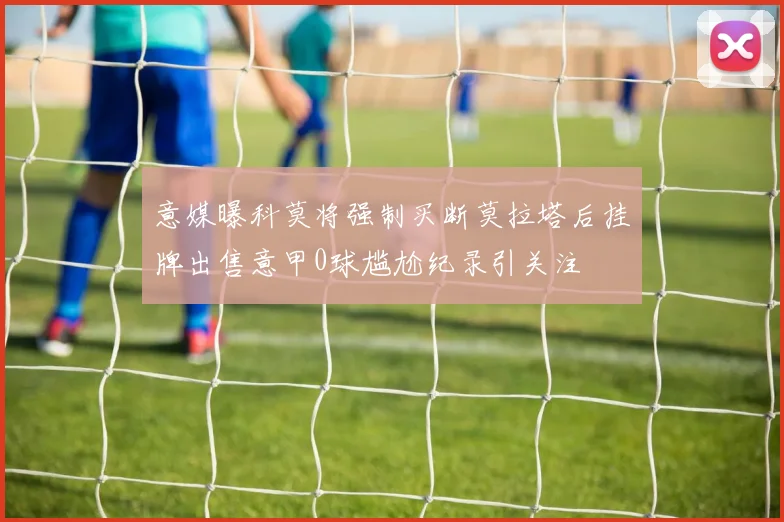 意媒曝科莫将强制买断莫拉塔后挂牌出售意甲0球尴尬纪录引关注