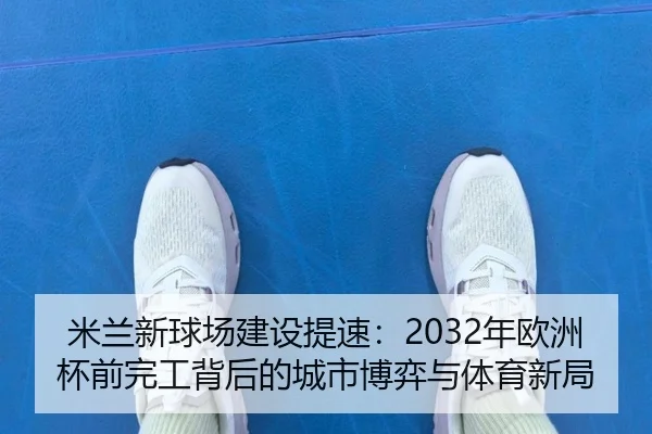 米兰新球场建设提速:2032年欧洲杯前完工背后的城市博弈与体育新局