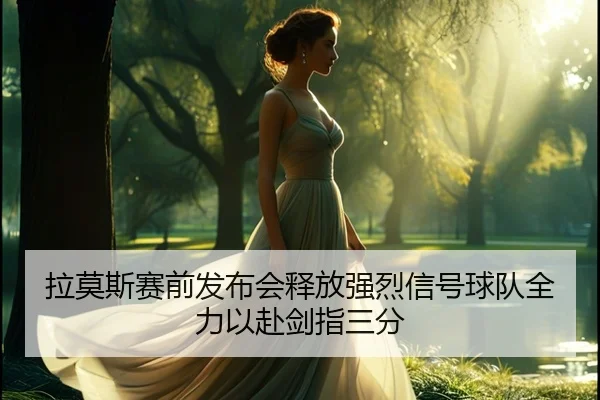 拉莫斯赛前发布会释放强烈信号球队全力以赴剑指三分