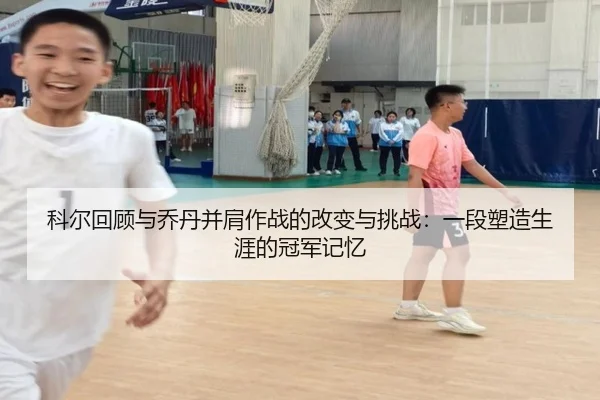 科尔回顾与乔丹并肩作战的改变与挑战:一段塑造生涯的冠军记忆 - yabo